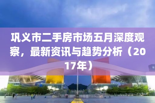 巩义市二手房市场五月深度观察，最新资讯与趋势分析（2017年）