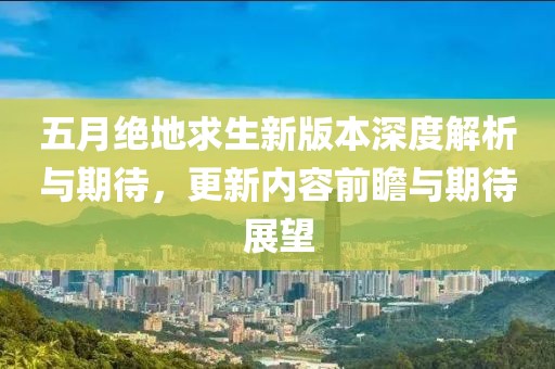 五月绝地求生新版本深度解析与期待，更新内容前瞻与期待展望