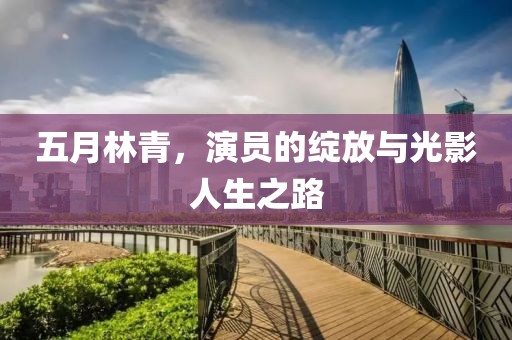 五月林青，演员的绽放与光影人生之路