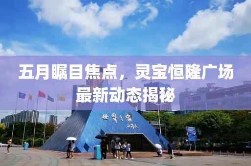 五月瞩目焦点，灵宝恒隆广场最新动态揭秘