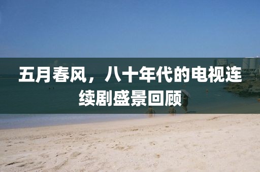 五月春风，八十年代的电视连续剧盛景回顾