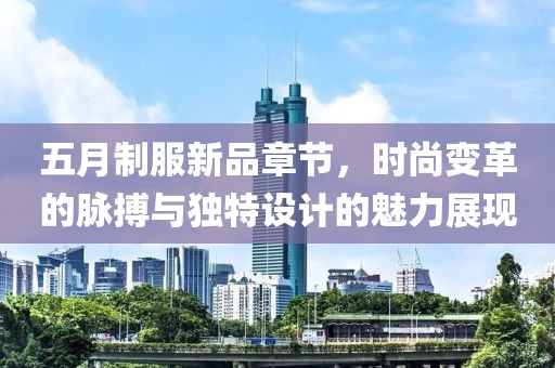 五月制服新品章节，时尚变革的脉搏与独特设计的魅力展现