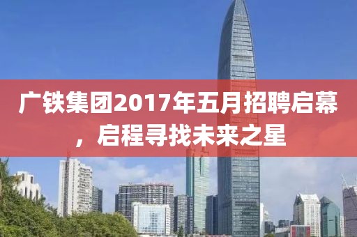广铁集团2017年五月招聘启幕，启程寻找未来之星