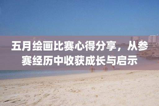 五月绘画比赛心得分享，从参赛经历中收获成长与启示