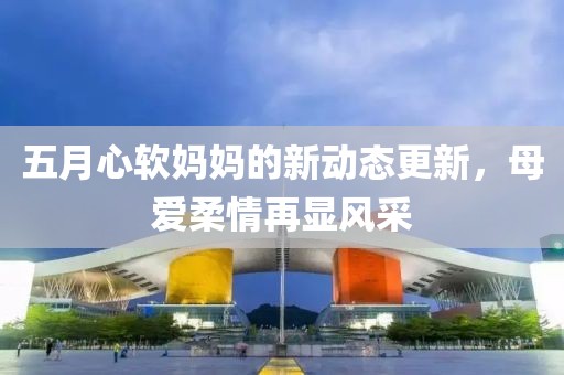 五月心软妈妈的新动态更新，母爱柔情再显风采
