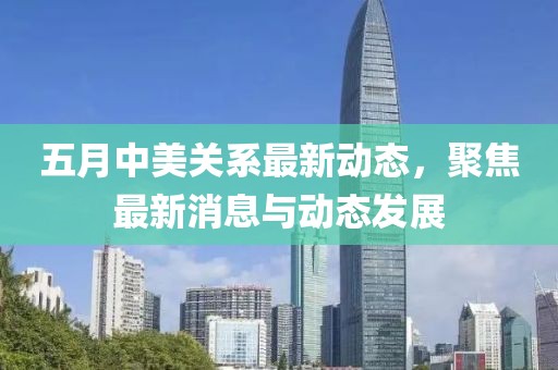 五月中美关系最新动态，聚焦最新消息与动态发展