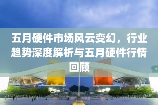 五月硬件市场风云变幻，行业趋势深度解析与五月硬件行情回顾
