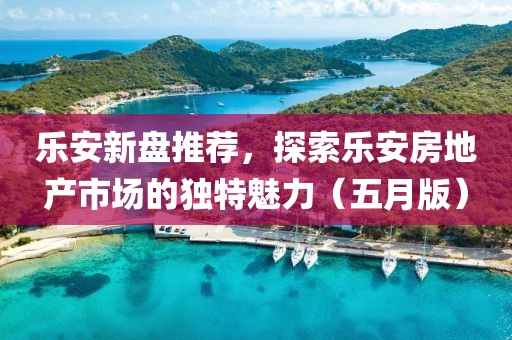 乐安新盘推荐，探索乐安房地产市场的独特魅力（五月版）