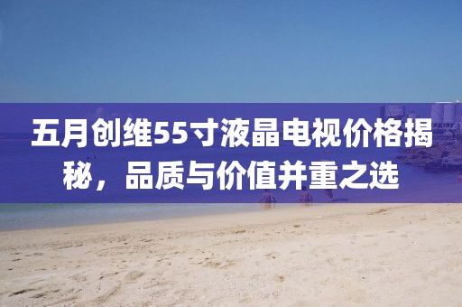 五月创维55寸液晶电视价格揭秘，品质与价值并重之选