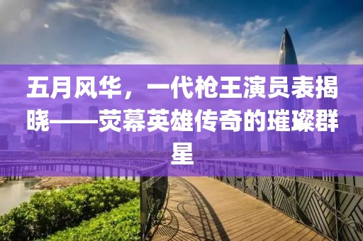 五月风华，一代枪王演员表揭晓——荧幕英雄传奇的璀璨群星