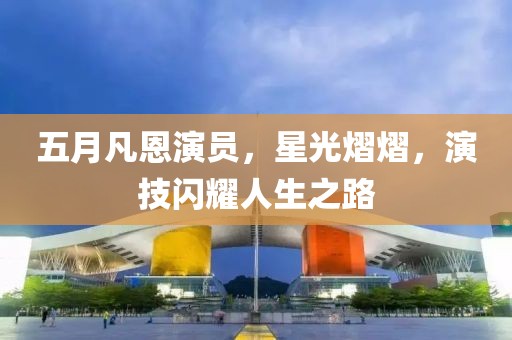 五月凡恩演员，星光熠熠，演技闪耀人生之路