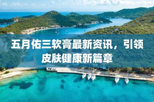 五月佑三软膏最新资讯，引领皮肤健康新篇章