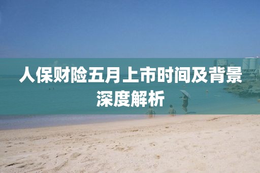 人保财险五月上市时间及背景深度解析