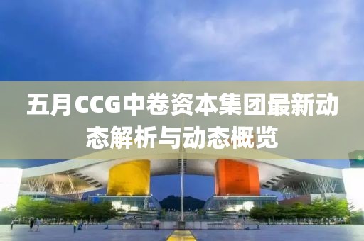 五月CCG中卷资本集团最新动态解析与动态概览