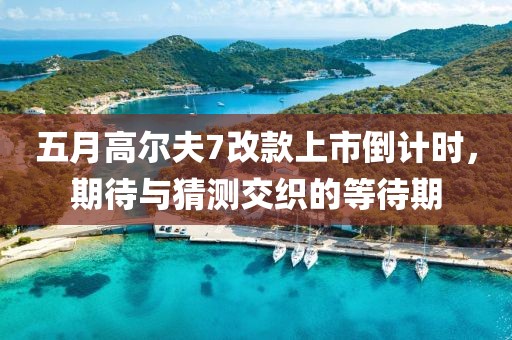 五月高尔夫7改款上市倒计时，期待与猜测交织的等待期