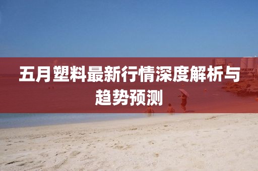 五月塑料最新行情深度解析与趋势预测