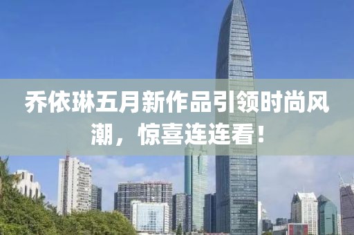 乔依琳五月新作品引领时尚风潮，惊喜连连看！