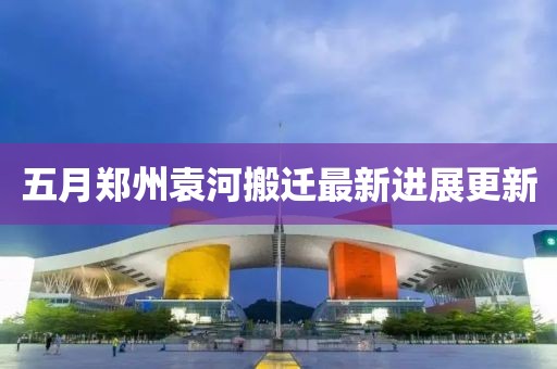 五月郑州袁河搬迁最新进展更新