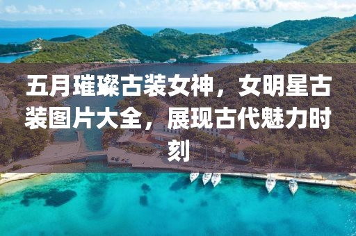 五月璀璨古装女神，女明星古装图片大全，展现古代魅力时刻