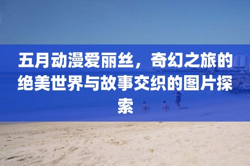 五月动漫爱丽丝，奇幻之旅的绝美世界与故事交织的图片探索