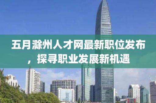 五月滁州人才网最新职位发布，探寻职业发展新机遇