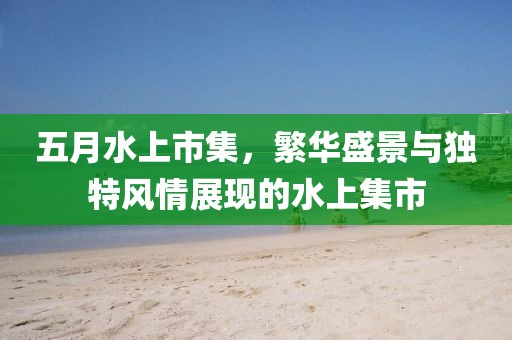 五月水上市集，繁华盛景与独特风情展现的水上集市