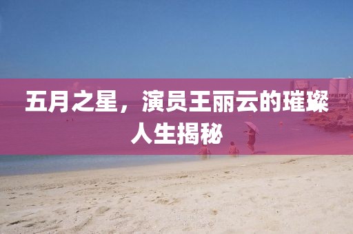 五月之星，演员王丽云的璀璨人生揭秘