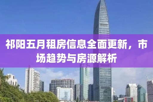 祁阳五月租房信息全面更新，市场趋势与房源解析