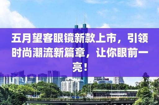 五月望客眼镜新款上市，引领时尚潮流新篇章，让你眼前一亮！