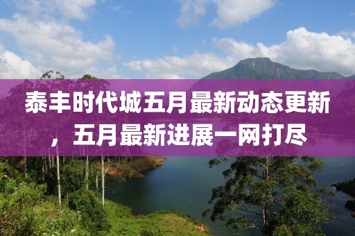 泰丰时代城五月最新动态更新，五月最新进展一网打尽