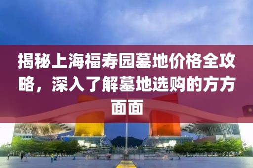 揭秘上海福寿园墓地价格全攻略，深入了解墓地选购的方方面面