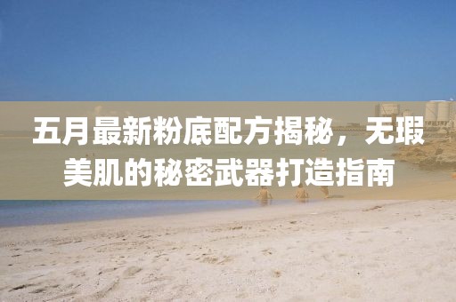 五月最新粉底配方揭秘，无瑕美肌的秘密武器打造指南