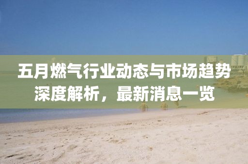 五月燃气行业动态与市场趋势深度解析，最新消息一览
