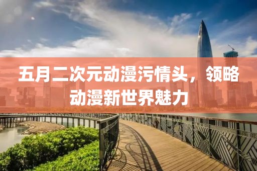 五月二次元动漫污情头，领略动漫新世界魅力