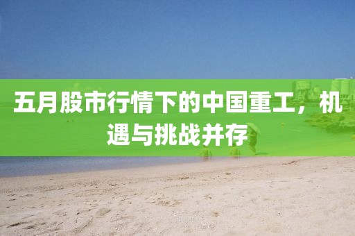 五月股市行情下的中国重工，机遇与挑战并存