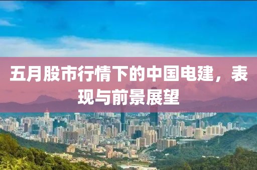 五月股市行情下的中国电建，表现与前景展望