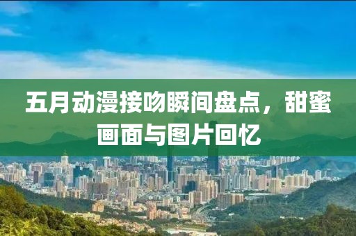 五月动漫接吻瞬间盘点，甜蜜画面与图片回忆