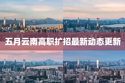 五月云南高职扩招最新动态更新