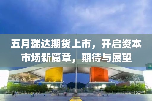 五月瑞达期货上市，开启资本市场新篇章，期待与展望