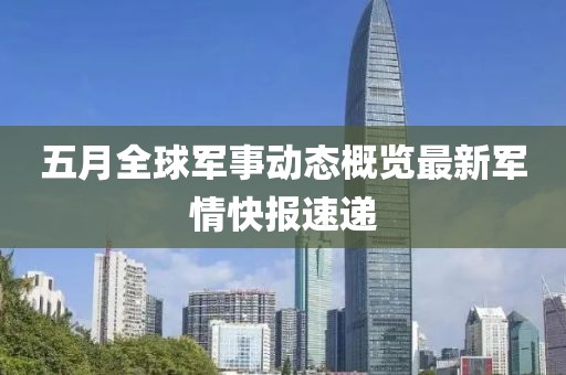 五月全球军事动态概览最新军情快报速递
