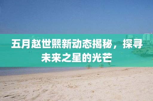 五月赵世熙新动态揭秘，探寻未来之星的光芒