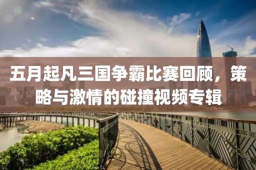 五月起凡三国争霸比赛回顾，策略与激情的碰撞视频专辑