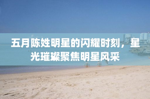 五月陈姓明星的闪耀时刻，星光璀璨聚焦明星风采