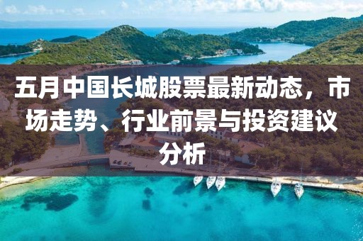 五月中国长城股票最新动态，市场走势、行业前景与投资建议分析