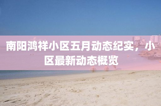 南阳鸿祥小区五月动态纪实，小区最新动态概览