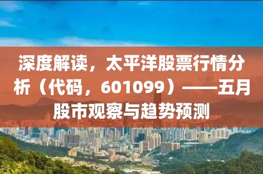 深度解读，太平洋股票行情分析（代码，601099）——五月股市观察与趋势预测