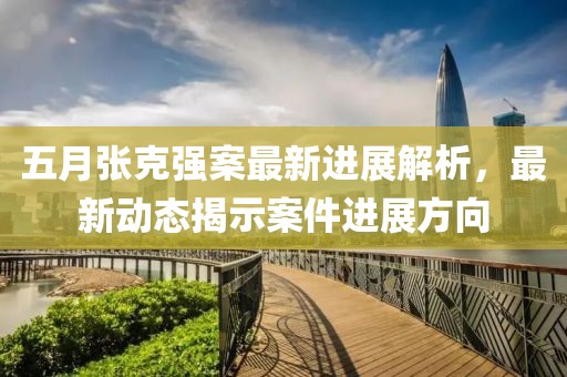 五月张克强案最新进展解析，最新动态揭示案件进展方向