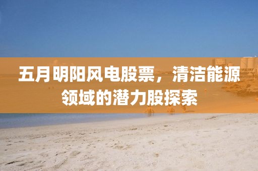 五月明阳风电股票，清洁能源领域的潜力股探索