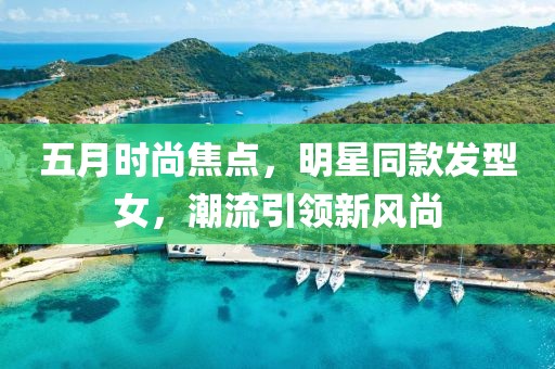 五月时尚焦点，明星同款发型女，潮流引领新风尚