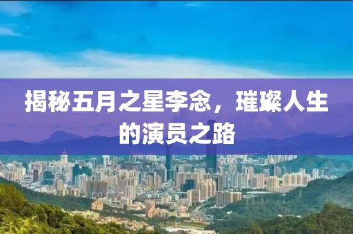 揭秘五月之星李念，璀璨人生的演员之路
